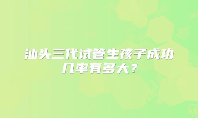 汕头三代试管生孩子成功几率有多大？
