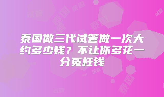 泰国做三代试管做一次大约多少钱？不让你多花一分冤枉钱