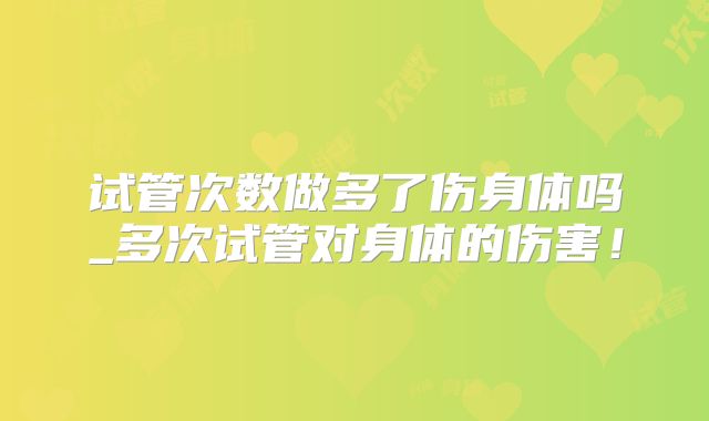 试管次数做多了伤身体吗_多次试管对身体的伤害！