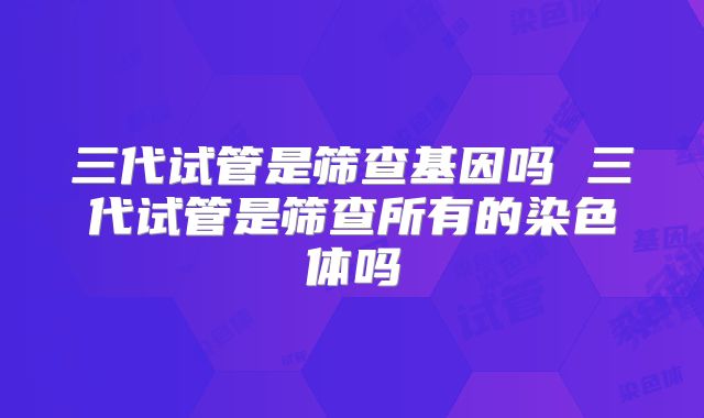 三代试管是筛查基因吗 三代试管是筛查所有的染色体吗