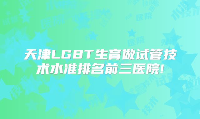 天津LGBT生育做试管技术水准排名前三医院!