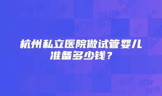 杭州私立医院做试管婴儿准备多少钱？