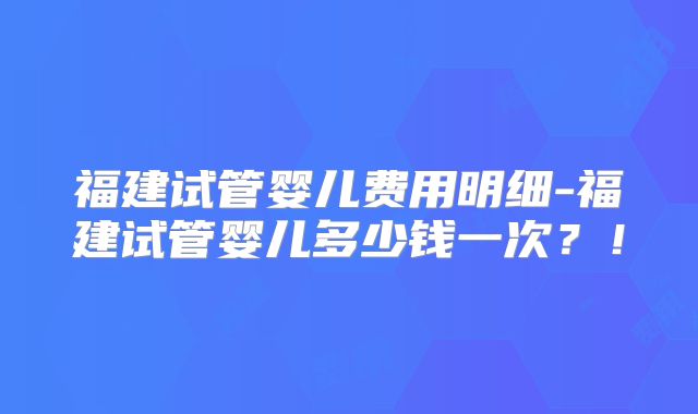 福建试管婴儿费用明细-福建试管婴儿多少钱一次？！