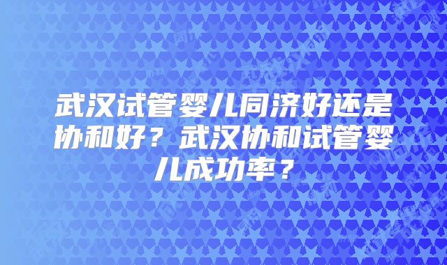 武汉试管婴儿同济好还是协和好？武汉协和试管婴儿成功率？