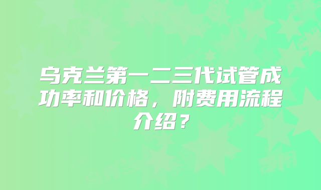 乌克兰第一二三代试管成功率和价格,附费用流程介绍?