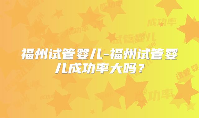 福州试管婴儿-福州试管婴儿成功率大吗？