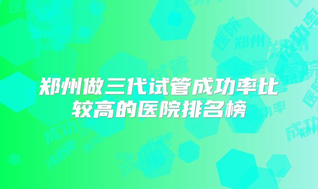郑州做三代试管成功率比较高的医院排名榜