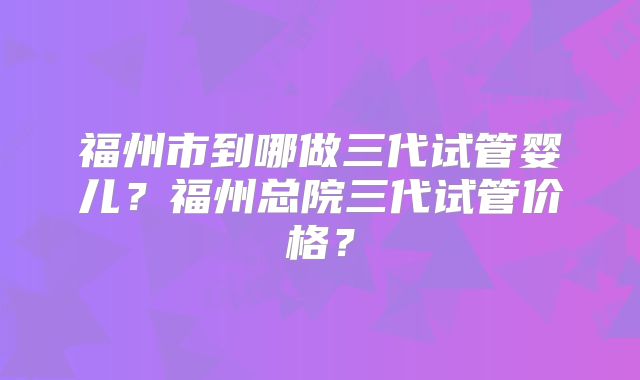 福州市到哪做三代试管婴儿?福州总院三代试管价格?