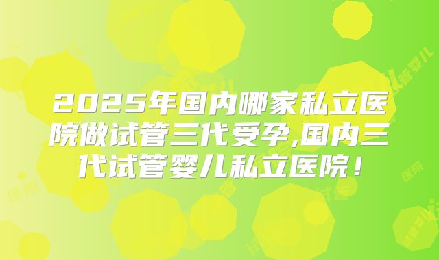 2025年国内哪家私立医院做试管三代受孕,国内三代试管婴儿私立医院！