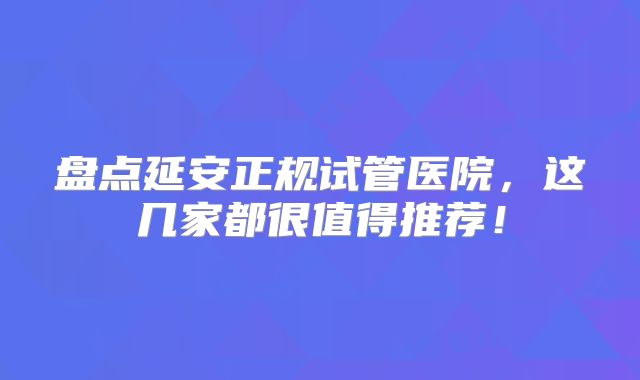 盘点延安正规试管医院，这几家都很值得推荐！
