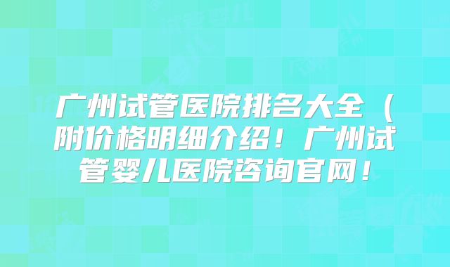 广州试管医院排名大全（附价格明细介绍！广州试管婴儿医院咨询官网！
