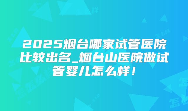 2025烟台哪家试管医院比较出名_烟台山医院做试管婴儿怎么样！