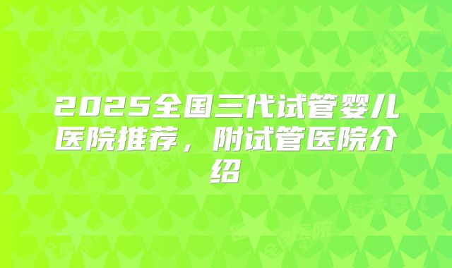2025全国三代试管婴儿医院推荐,附试管医院介绍