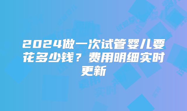 2024做一次试管婴儿要花多少钱？费用明细实时更新