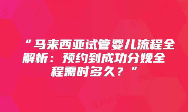“马来西亚试管婴儿流程全解析:预约到成功分娩全程需时多久?”