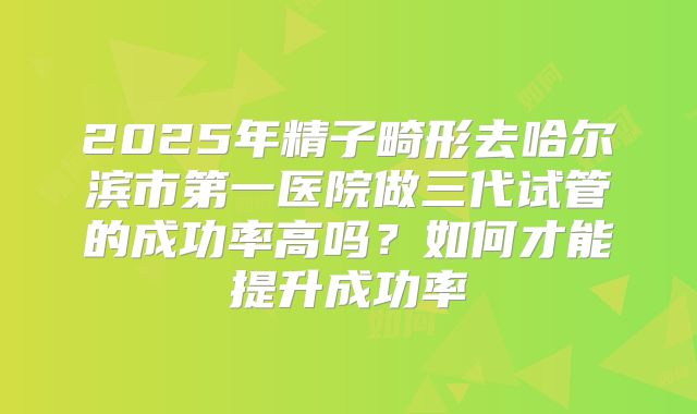2025年精子畸形去哈尔滨市第一医院做三代试管的成功率高吗？如何才能提升成功率