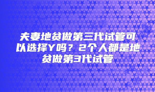 夫妻地贫做第三代试管可以选择Y吗?2个人都是地贫做第3代试管
