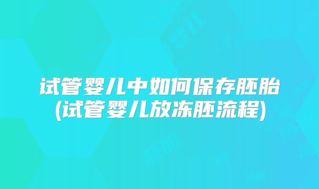 试管婴儿中如何保存胚胎(试管婴儿放冻胚流程)