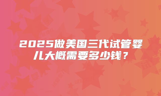 2025做美国三代试管婴儿大概需要多少钱？