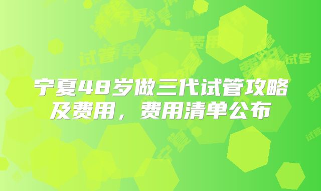 宁夏48岁做三代试管攻略及费用，费用清单公布