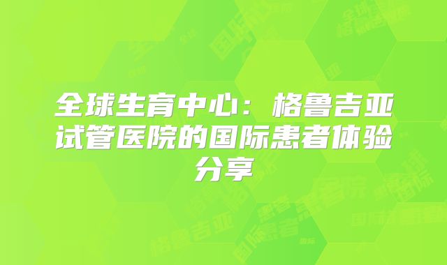 全球生育中心：格鲁吉亚试管医院的国际患者体验分享