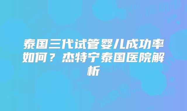 泰国三代试管婴儿成功率如何?杰特宁泰国医院解析