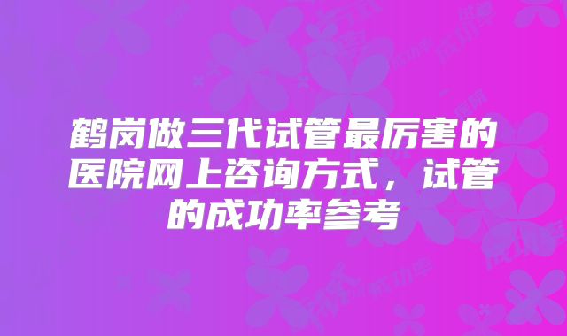 鹤岗做三代试管最厉害的医院网上咨询方式，试管的成功率参考