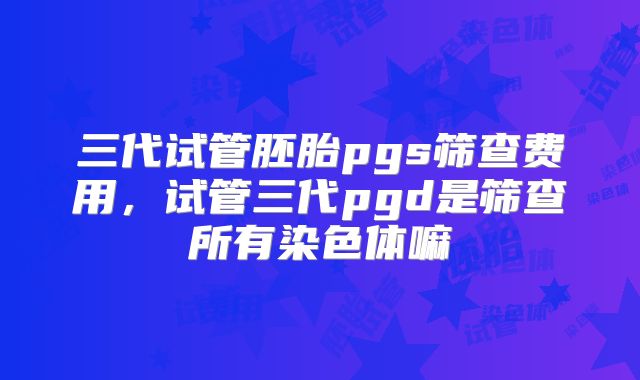 三代试管胚胎pgs筛查费用，试管三代pgd是筛查所有染色体嘛