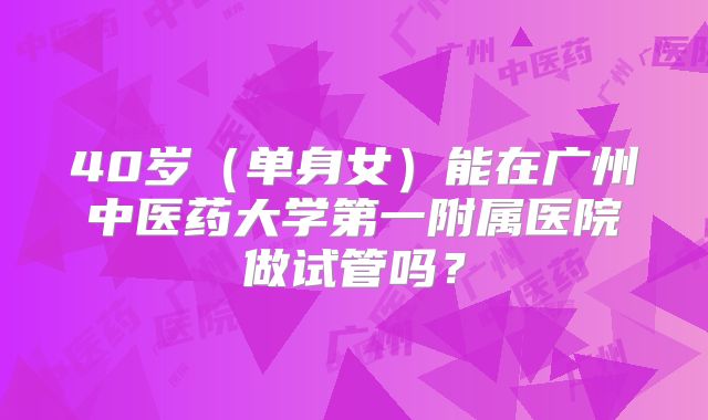 40岁(单身女)能在广州中医药大学第一附属医院做试管吗?