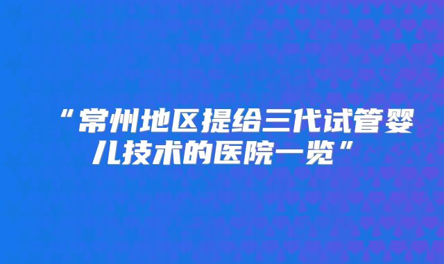 “常州地区提给三代试管婴儿技术的医院一览”