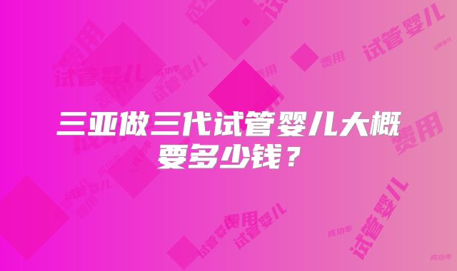 三亚做三代试管婴儿大概要多少钱？