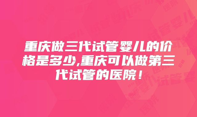 重庆做三代试管婴儿的价格是多少,重庆可以做第三代试管的医院!