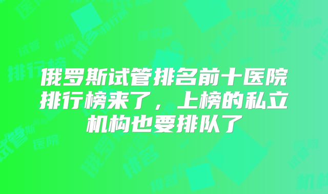 俄罗斯试管排名前十医院排行榜来了，上榜的私立机构也要排队了