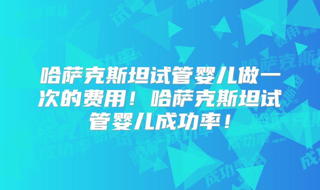 哈萨克斯坦试管婴儿做一次的费用!哈萨克斯坦试管婴儿成功率!