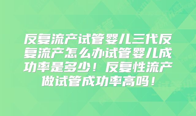 反复流产试管婴儿三代反复流产怎么办试管婴儿成功率是多少!反复性流产做试管成功率高吗!