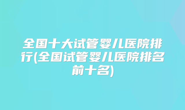 全国十大试管婴儿医院排行(全国试管婴儿医院排名前十名)