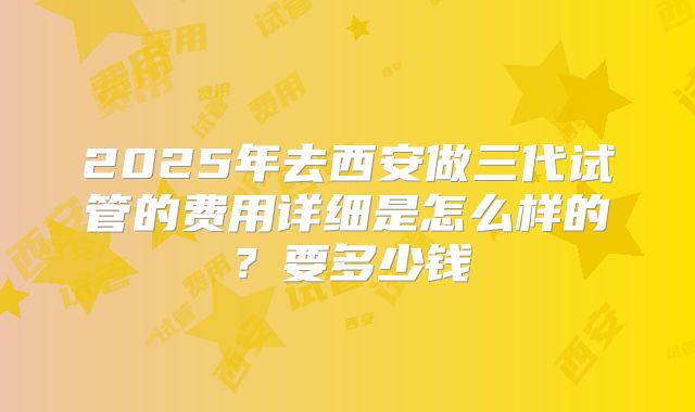 2025年去西安做三代试管的费用详细是怎么样的?要多少钱