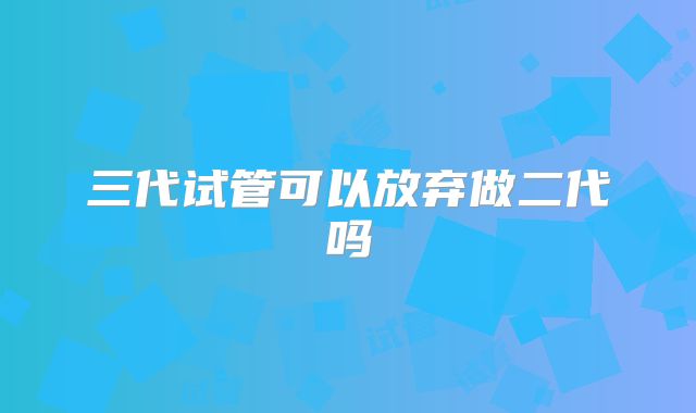 三代试管可以放弃做二代吗