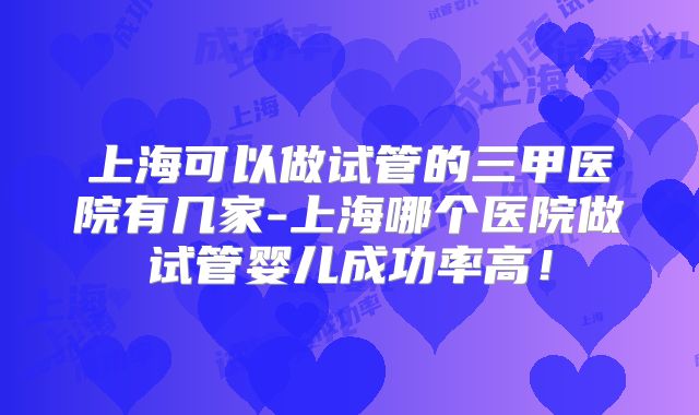 上海可以做试管的三甲医院有几家-上海哪个医院做试管婴儿成功率高!