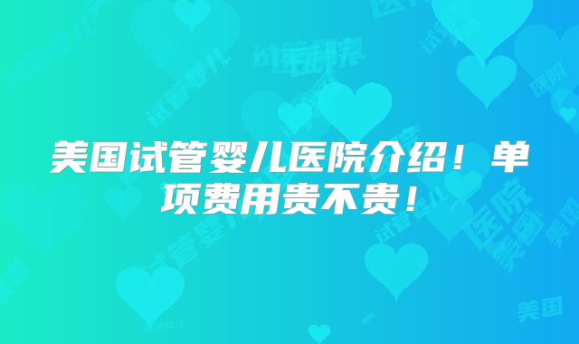 美国试管婴儿医院介绍！单项费用贵不贵！