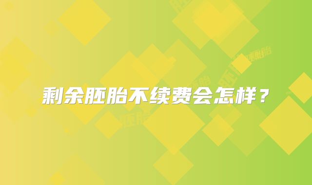 剩余胚胎不续费会怎样？