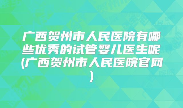 广西贺州市人民医院有哪些优秀的试管婴儿医生呢(广西贺州市人民医院官网)