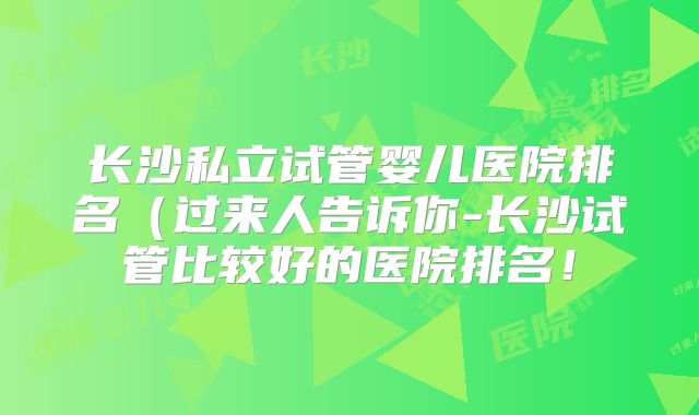 长沙私立试管婴儿医院排名（过来人告诉你-长沙试管比较好的医院排名！