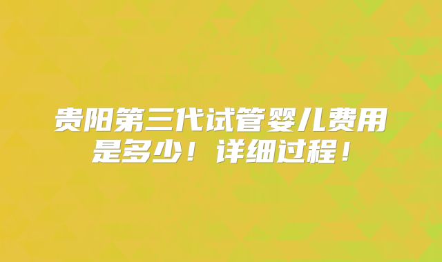 贵阳第三代试管婴儿费用是多少！详细过程！
