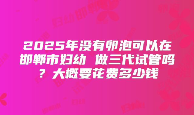 2025年没有卵泡可以在邯郸市妇幼 做三代试管吗？大概要花费多少钱