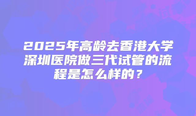 2025年高龄去香港大学深圳医院做三代试管的流程是怎么样的？