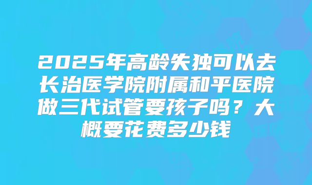 2025年高龄失独可以去长治医学院附属和平医院做三代试管要孩子吗?大概要花费多少钱