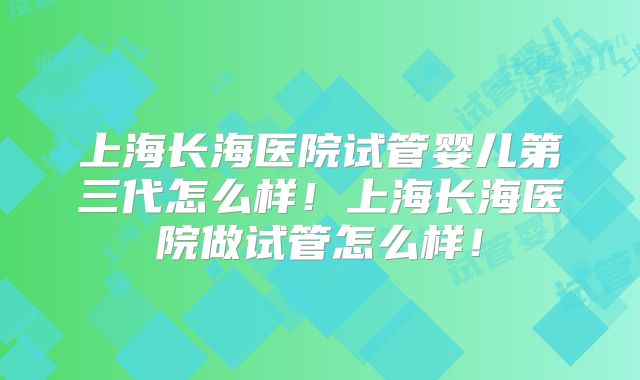 上海长海医院试管婴儿第三代怎么样!上海长海医院做试管怎么样!