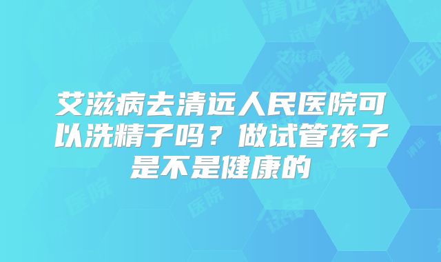 艾滋病去清远人民医院可以洗精子吗？做试管孩子是不是健康的
