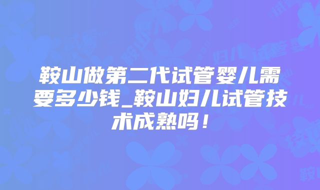 鞍山做第二代试管婴儿需要多少钱_鞍山妇儿试管技术成熟吗！
